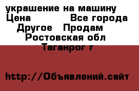 украшение на машину  › Цена ­ 2 000 - Все города Другое » Продам   . Ростовская обл.,Таганрог г.